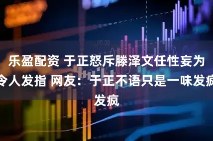 乐盈配资 于正怒斥滕泽文任性妄为令人发指 网友：于正不语只是一味发疯