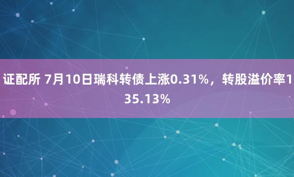 证配所 7月10日瑞科转债上涨0.31%，转股溢价率135.13%