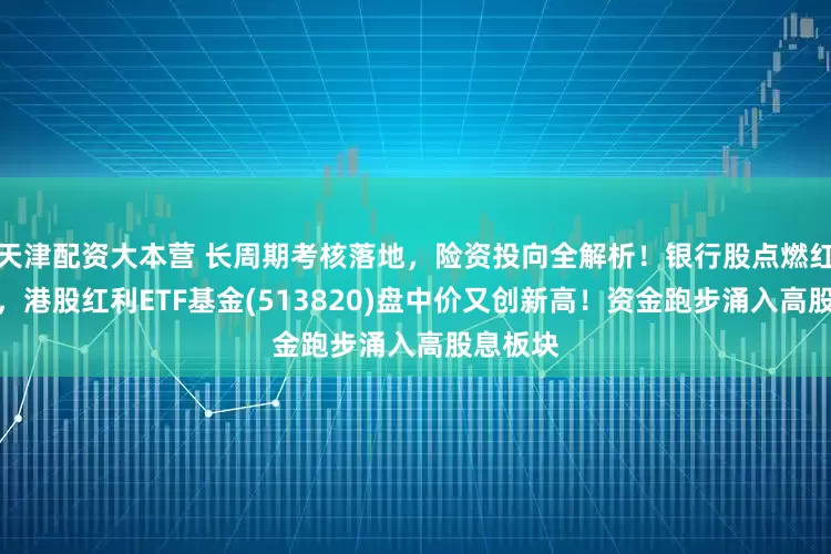 天津配资大本营 长周期考核落地，险资投向全解析！银行股点燃红利基金，港股红利ETF基金(513820)盘中价又创新高！资金跑步涌入高股息板块