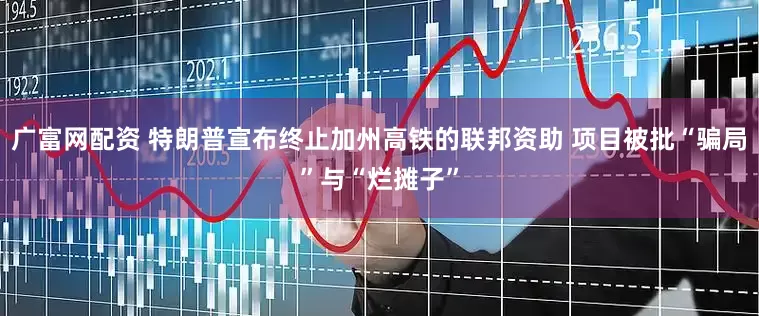 广富网配资 特朗普宣布终止加州高铁的联邦资助 项目被批“骗局”与“烂摊子”