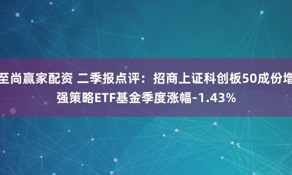 至尚赢家配资 二季报点评：招商上证科创板50成份增强策略ETF基金季度涨幅-1.43%