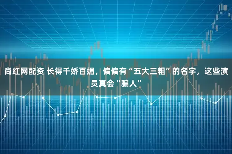 尚红网配资 长得千娇百媚，偏偏有“五大三粗”的名字，这些演员真会“骗人”