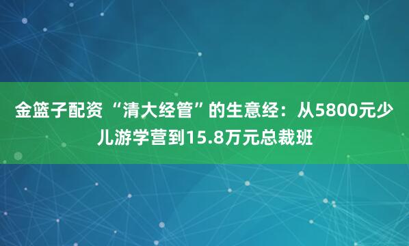金篮子配资 “清大经管”的生意经：从5800元少儿游学营到15.8万元总裁班