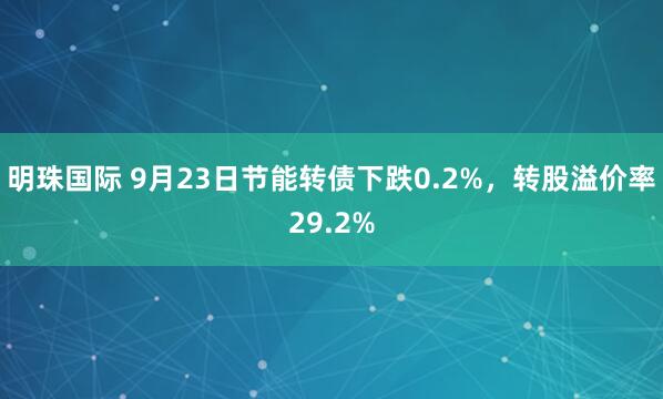 明珠国际 9月23日节能转债下跌0.2%，转股溢价率29.2%