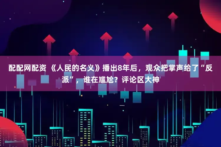 配配网配资 《人民的名义》播出8年后，观众把掌声给了“反派”，谁在尴尬？评论区大神