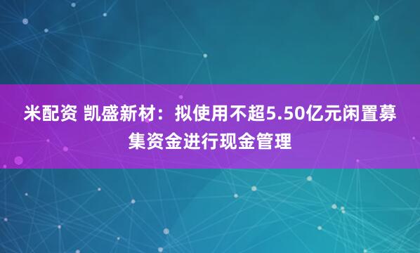 米配资 凯盛新材：拟使用不超5.50亿元闲置募集资金进行现金管理