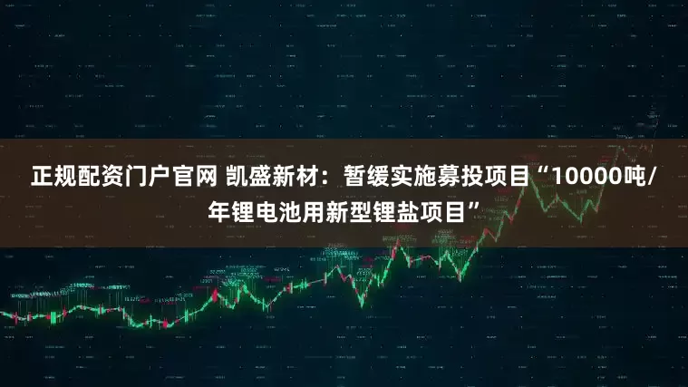 正规配资门户官网 凯盛新材：暂缓实施募投项目“10000吨/年锂电池用新型锂盐项目”