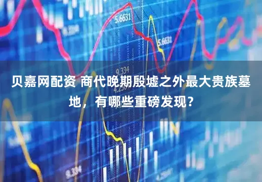 贝嘉网配资 商代晚期殷墟之外最大贵族墓地，有哪些重磅发现？