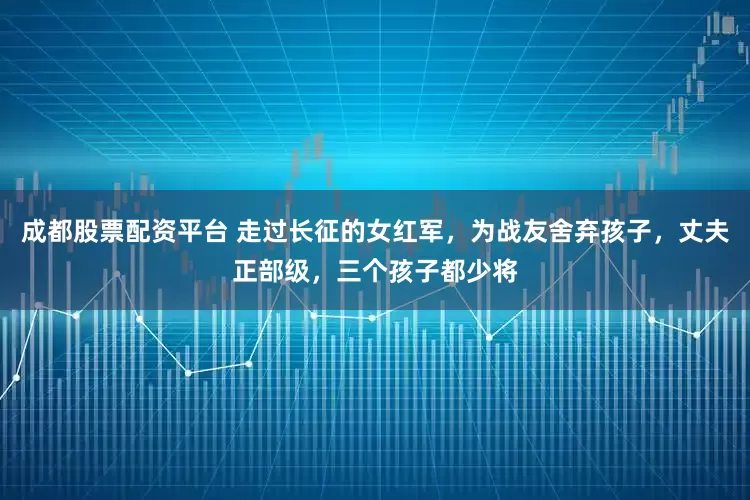 成都股票配资平台 走过长征的女红军，为战友舍弃孩子，丈夫正部级，三个孩子都少将