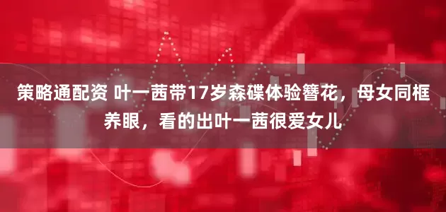 策略通配资 叶一茜带17岁森碟体验簪花，母女同框养眼，看的出叶一茜很爱女儿